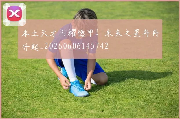 本土天才闪耀德甲!未来之星冉冉升起_20260606145742