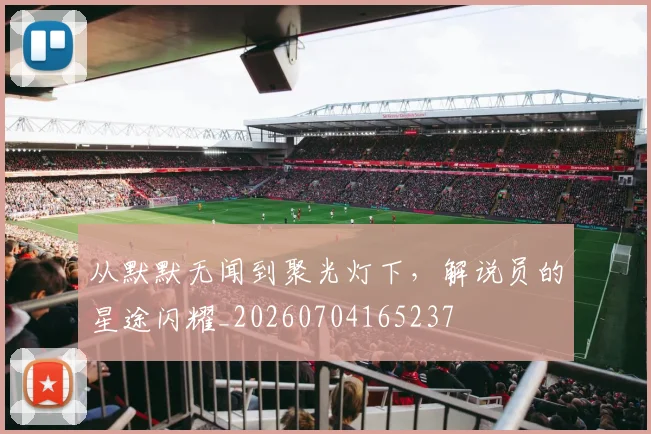 从默默无闻到聚光灯下，解说员的星途闪耀_20260704165237