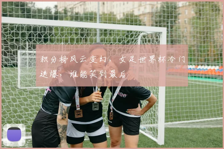积分榜风云变幻,女足世界杯冷门迭爆,谁能笑到最后