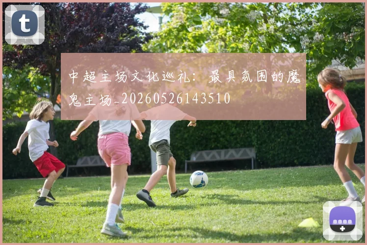 中超主场文化巡礼:最具氛围的魔鬼主场_20260526143510