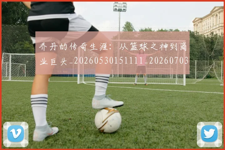 乔丹的传奇生涯：从篮球之神到商业巨头_20260530151111_20260703212555