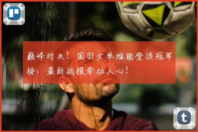巅峰对决!国羽女单谁能登顶冠军榜,最新战报牵动人心!