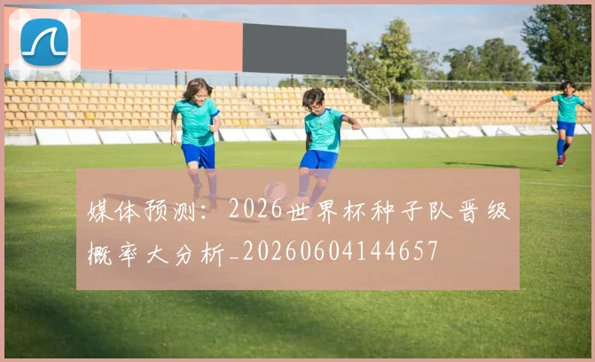 媒体预测:2026世界杯种子队晋级概率大分析_20260604144657