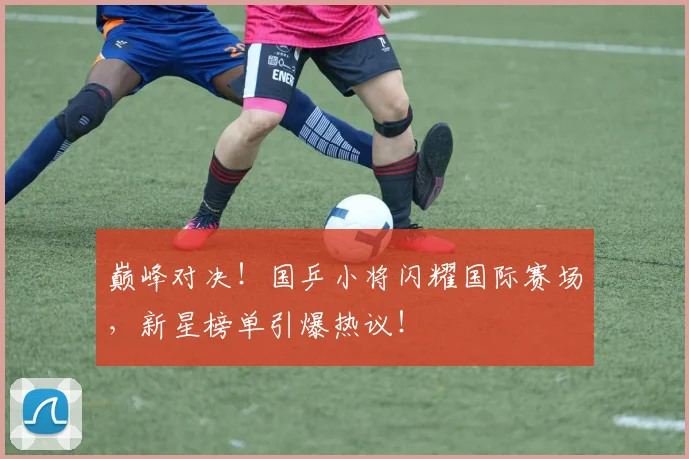 巅峰对决!国乒小将闪耀国际赛场,新星榜单引爆热议!