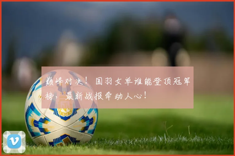巅峰对决！国羽女单谁能登顶冠军榜，最新战报牵动人心！