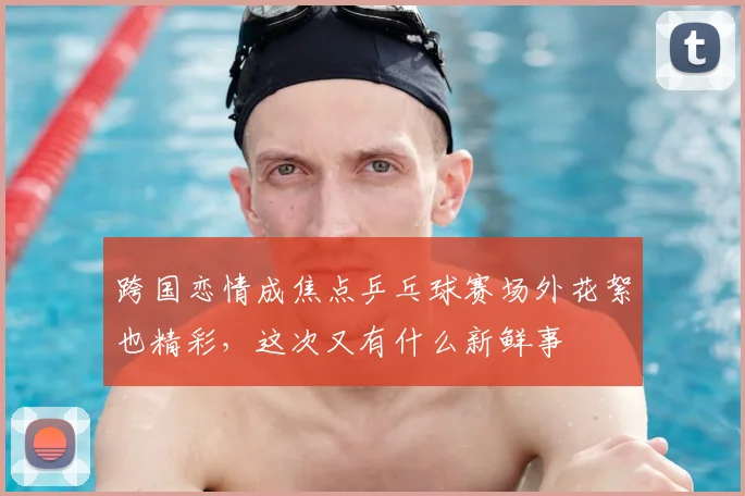 跨国恋情成焦点乒乓球赛场外花絮也精彩，这次又有什么新鲜事