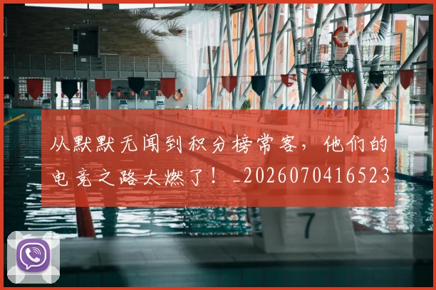 从默默无闻到积分榜常客,他们的电竞之路太燃了!_20260704165235